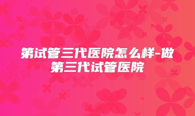第试管三代医院怎么样-做第三代试管医院