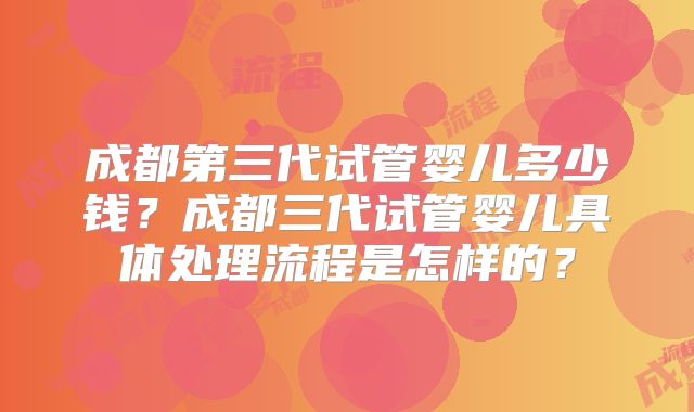 成都第三代试管婴儿多少钱?成都三代试管婴儿具体处理流程是怎样的?