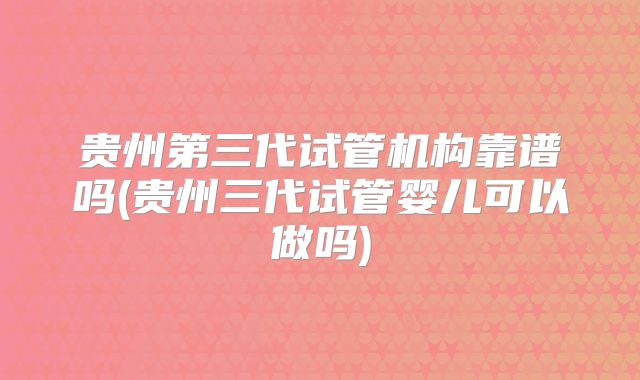 贵州第三代试管机构靠谱吗(贵州三代试管婴儿可以做吗)