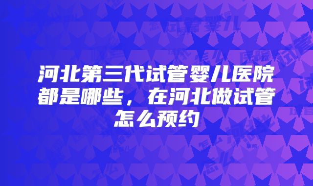 河北第三代试管婴儿医院都是哪些，在河北做试管怎么预约