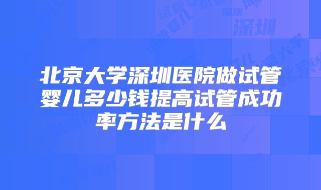 北京大学深圳医院做试管婴儿多少钱提高试管成功率方法是什么