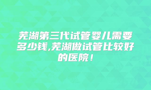 芜湖第三代试管婴儿需要多少钱,芜湖做试管比较好的医院！