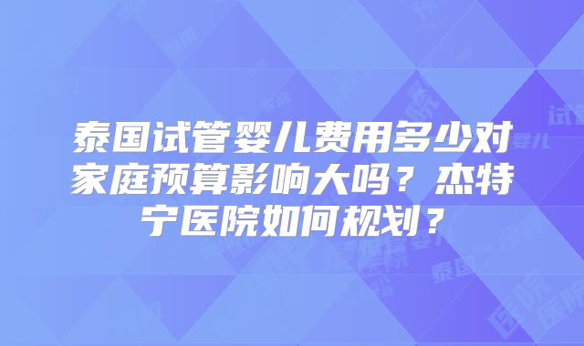 泰国试管婴儿费用多少对家庭预算影响大吗?杰特宁医院如何规划?