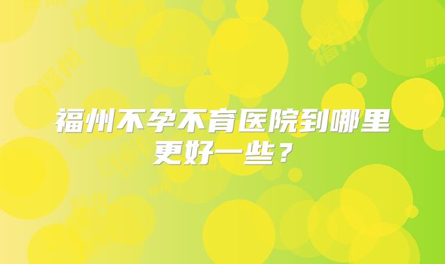 福州不孕不育医院到哪里更好一些?