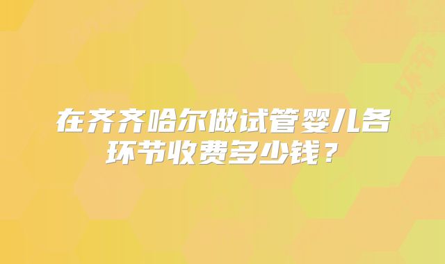 在齐齐哈尔做试管婴儿各环节收费多少钱?