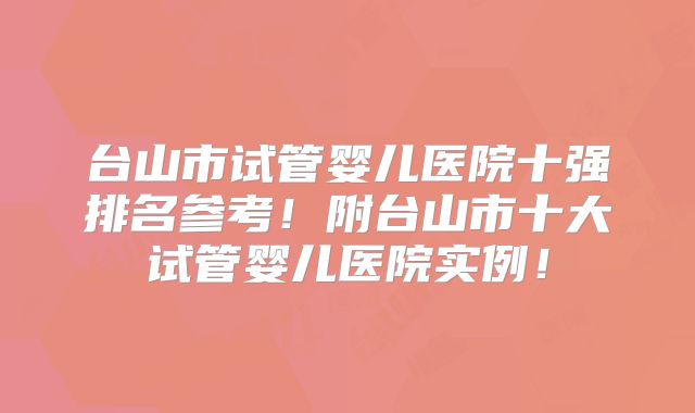 台山市试管婴儿医院十强排名参考！附台山市十大试管婴儿医院实例！