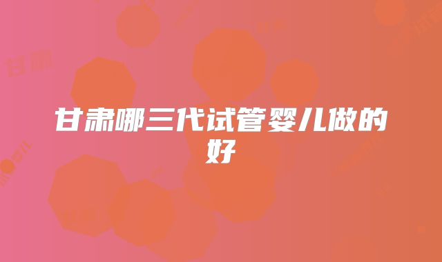 甘肃哪三代试管婴儿做的好