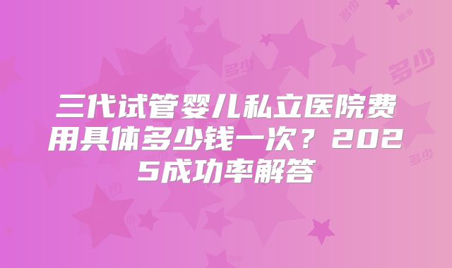 三代试管婴儿私立医院费用具体多少钱一次？2025成功率解答
