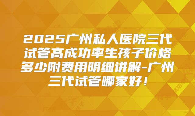 2025广州私人医院三代试管高成功率生孩子价格多少附费用明细讲解-广州三代试管哪家好!