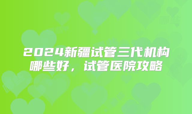 2024新疆试管三代机构哪些好，试管医院攻略