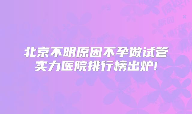 北京不明原因不孕做试管实力医院排行榜出炉!