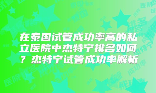 在泰国试管成功率高的私立医院中杰特宁排名如何？杰特宁试管成功率解析