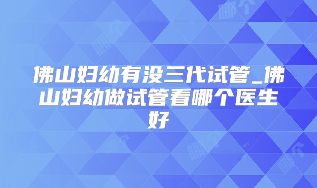 佛山妇幼有没三代试管_佛山妇幼做试管看哪个医生好
