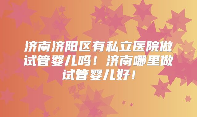 济南济阳区有私立医院做试管婴儿吗!济南哪里做试管婴儿好!