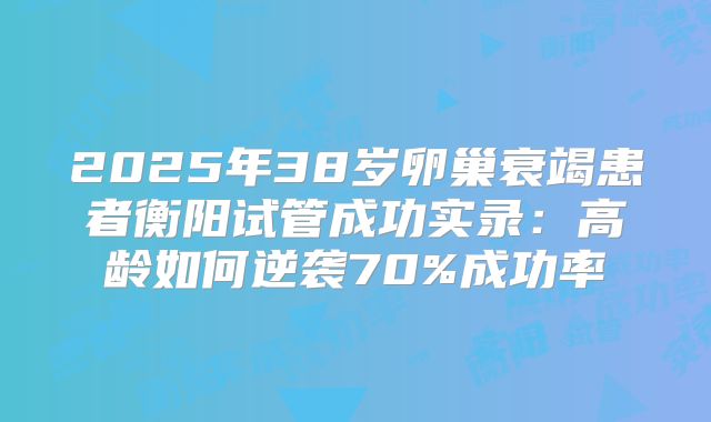 2025年38岁卵巢衰竭患者衡阳试管成功实录：高龄如何逆袭70%成功率