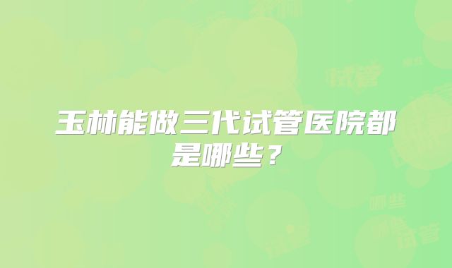 玉林能做三代试管医院都是哪些？