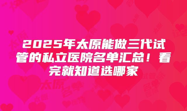 2025年太原能做三代试管的私立医院名单汇总！看完就知道选哪家