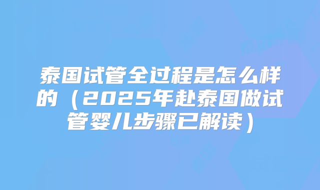 泰国试管全过程是怎么样的（2025年赴泰国做试管婴儿步骤已解读）