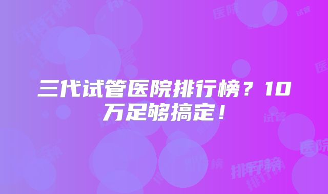 三代试管医院排行榜?10万足够搞定!