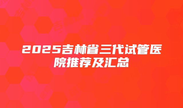 2025吉林省三代试管医院推荐及汇总