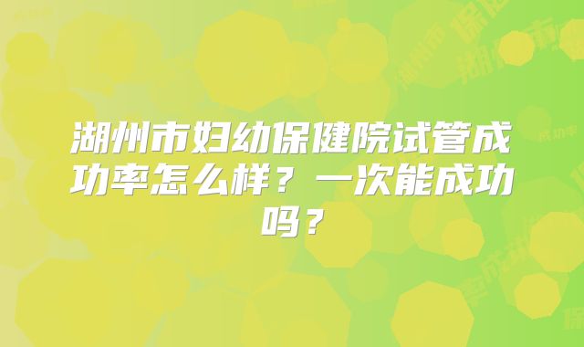 湖州市妇幼保健院试管成功率怎么样?一次能成功吗?