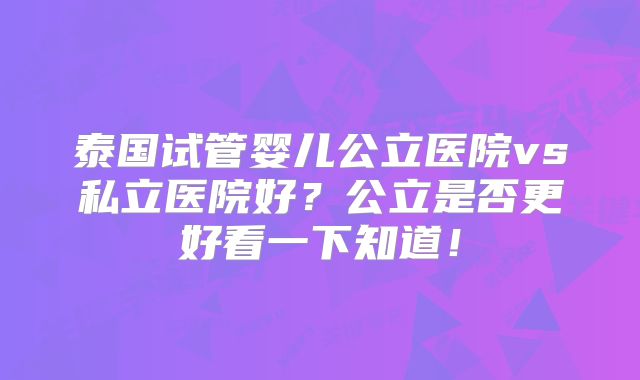 泰国试管婴儿公立医院vs私立医院好?公立是否更好看一下知道!