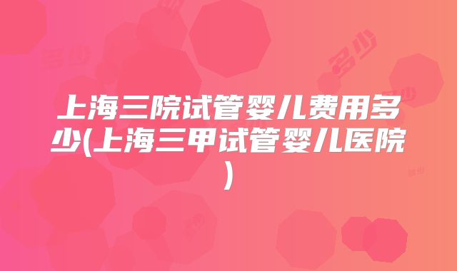 上海三院试管婴儿费用多少(上海三甲试管婴儿医院)
