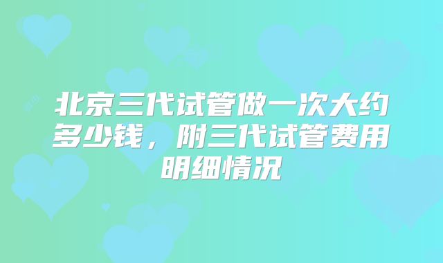 北京三代试管做一次大约多少钱，附三代试管费用明细情况