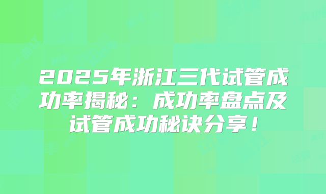 2025年浙江三代试管成功率揭秘：成功率盘点及试管成功秘诀分享！