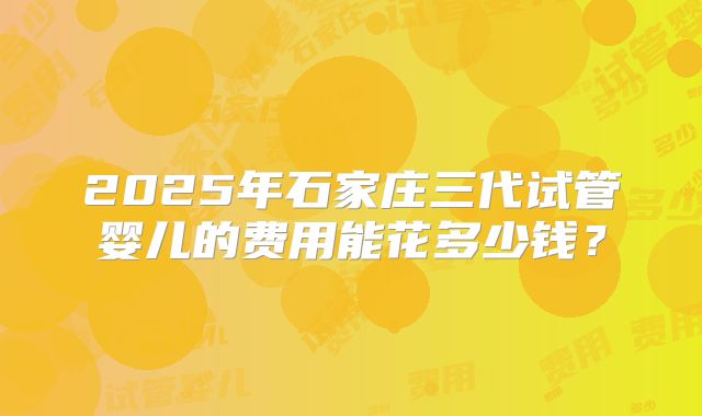 2025年石家庄三代试管婴儿的费用能花多少钱?