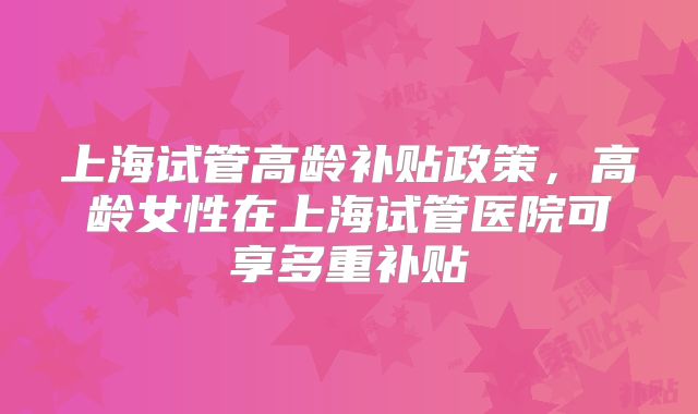 上海试管高龄补贴政策，高龄女性在上海试管医院可享多重补贴