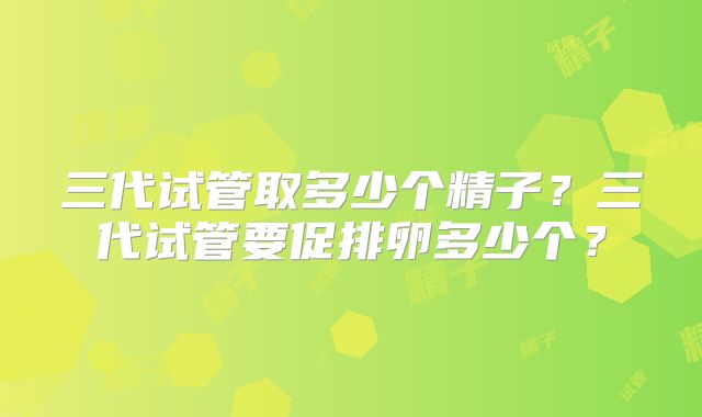 三代试管取多少个精子？三代试管要促排卵多少个？