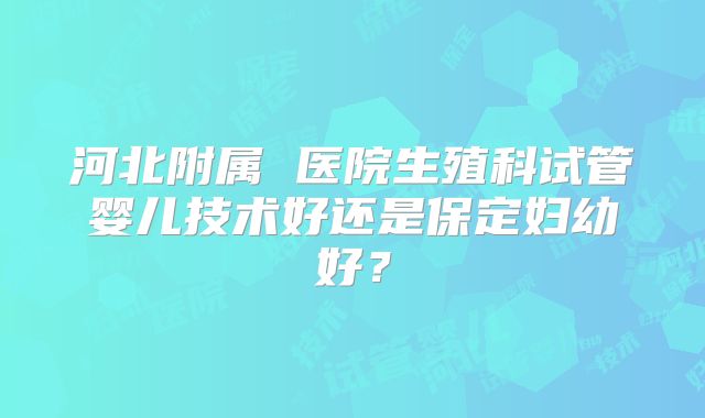 河北附属 医院生殖科试管婴儿技术好还是保定妇幼好?