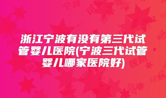 浙江宁波有没有第三代试管婴儿医院(宁波三代试管婴儿哪家医院好)