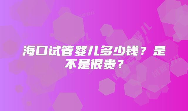 海口试管婴儿多少钱？是不是很贵？