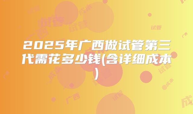 2025年广西做试管第三代需花多少钱(含详细成本)