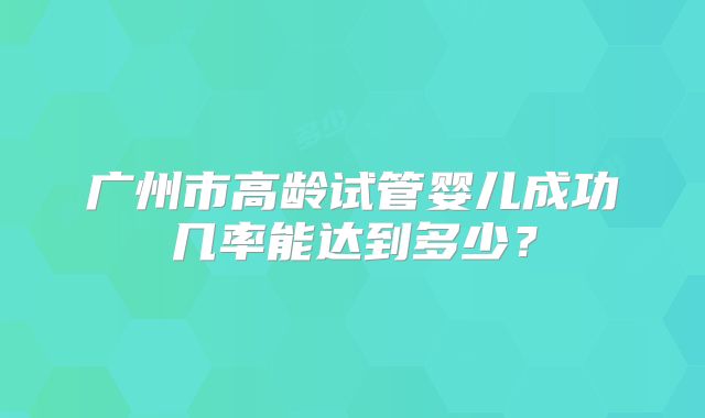 广州市高龄试管婴儿成功几率能达到多少？