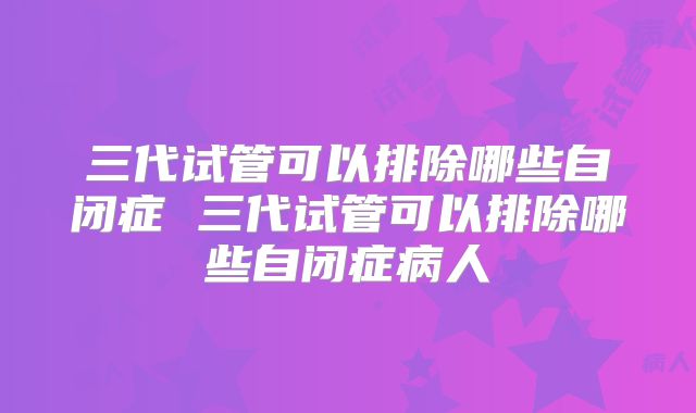三代试管可以排除哪些自闭症 三代试管可以排除哪些自闭症病人
