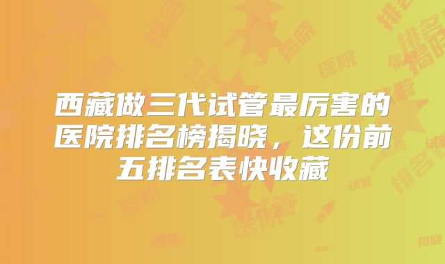 西藏做三代试管最厉害的医院排名榜揭晓，这份前五排名表快收藏