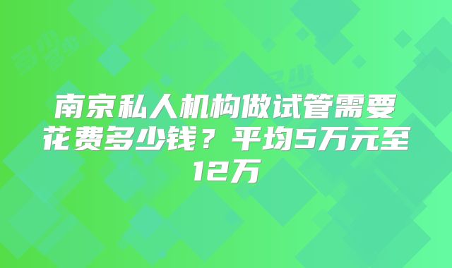 南京私人机构做试管需要花费多少钱？平均5万元至12万