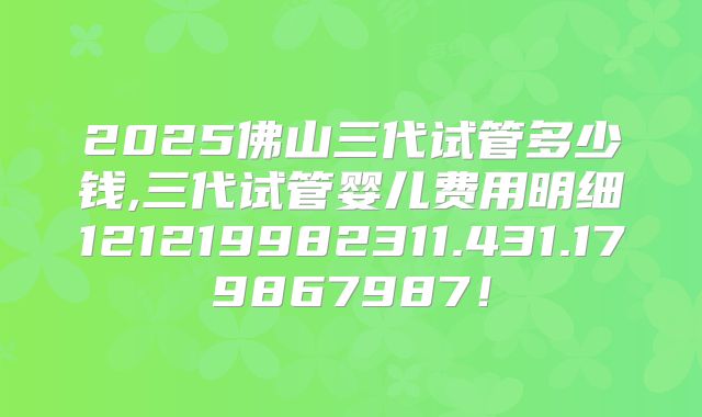 2025佛山三代试管多少钱,三代试管婴儿费用明细121219982311.431.179867987!