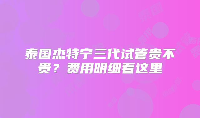 泰国杰特宁三代试管贵不贵？费用明细看这里