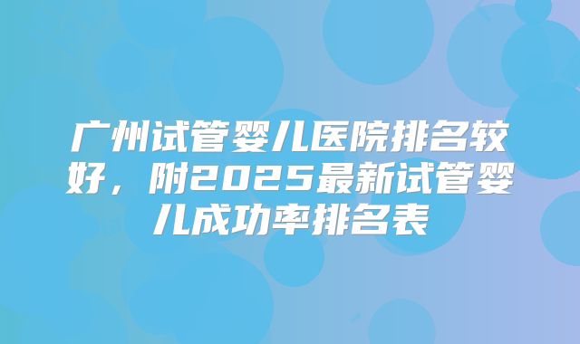 广州试管婴儿医院排名较好，附2025最新试管婴儿成功率排名表