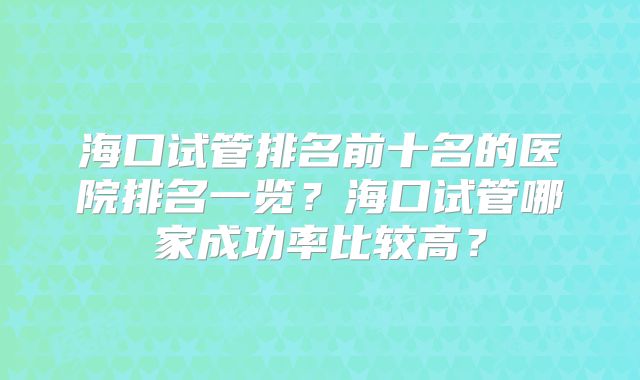 海口试管排名前十名的医院排名一览？海口试管哪家成功率比较高？