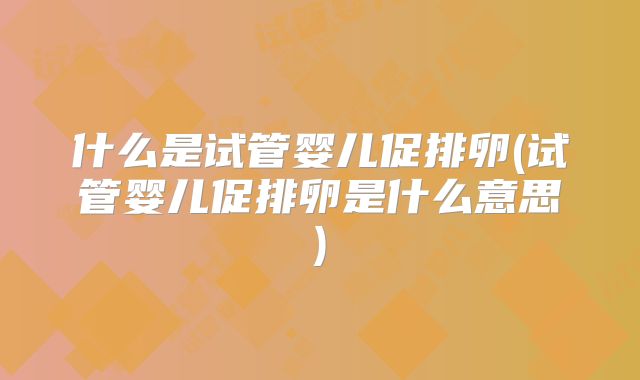 什么是试管婴儿促排卵(试管婴儿促排卵是什么意思)