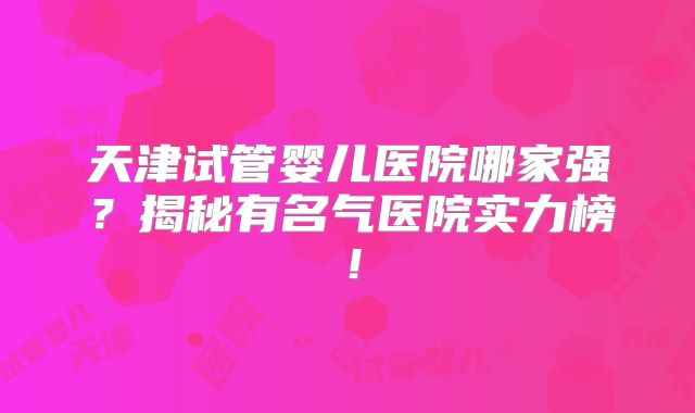 天津试管婴儿医院哪家强？揭秘有名气医院实力榜！