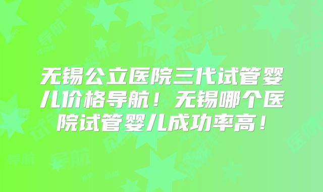无锡公立医院三代试管婴儿价格导航！无锡哪个医院试管婴儿成功率高！