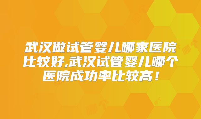 武汉做试管婴儿哪家医院比较好,武汉试管婴儿哪个医院成功率比较高！