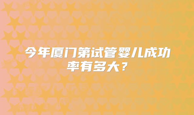 今年厦门第试管婴儿成功率有多大？