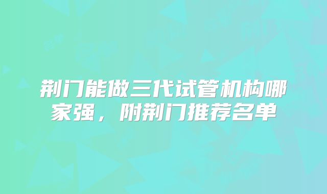 荆门能做三代试管机构哪家强，附荆门推荐名单